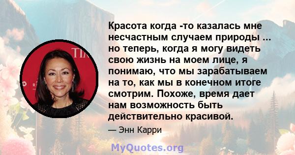 Красота когда -то казалась мне несчастным случаем природы ... но теперь, когда я могу видеть свою жизнь на моем лице, я понимаю, что мы зарабатываем на то, как мы в конечном итоге смотрим. Похоже, время дает нам