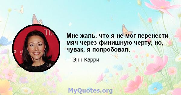 Мне жаль, что я не мог перенести мяч через финишную черту, но, чувак, я попробовал.