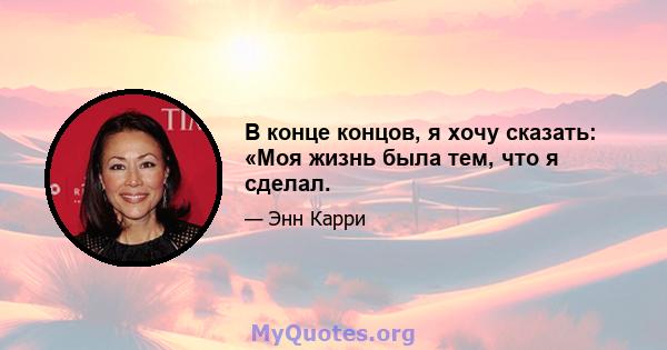 В конце концов, я хочу сказать: «Моя жизнь была тем, что я сделал.