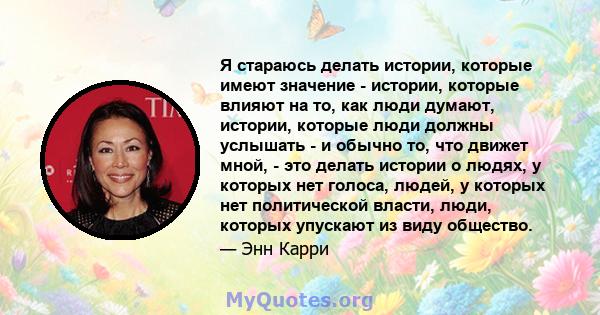 Я стараюсь делать истории, которые имеют значение - истории, которые влияют на то, как люди думают, истории, которые люди должны услышать - и обычно то, что движет мной, - это делать истории о людях, у которых нет