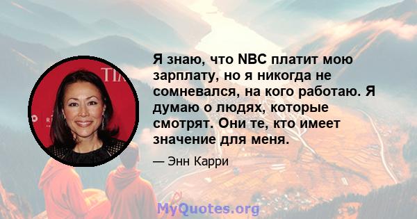 Я знаю, что NBC платит мою зарплату, но я никогда не сомневался, на кого работаю. Я думаю о людях, которые смотрят. Они те, кто имеет значение для меня.