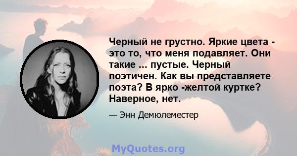 Черный не грустно. Яркие цвета - это то, что меня подавляет. Они такие ... пустые. Черный поэтичен. Как вы представляете поэта? В ярко -желтой куртке? Наверное, нет.