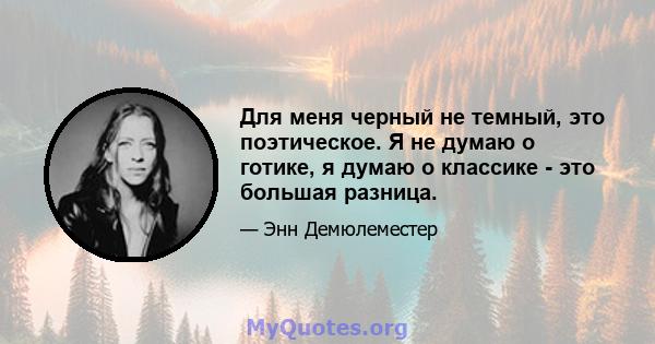 Для меня черный не темный, это поэтическое. Я не думаю о готике, я думаю о классике - это большая разница.