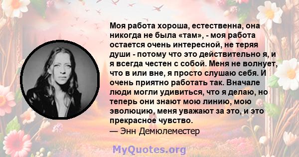 Моя работа хороша, естественна, она никогда не была «там», - моя работа остается очень интересной, не теряя души - потому что это действительно я, и я всегда честен с собой. Меня не волнует, что в или вне, я просто