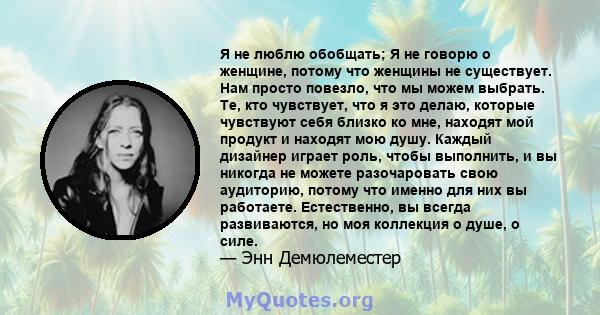 Я не люблю обобщать; Я не говорю о женщине, потому что женщины не существует. Нам просто повезло, что мы можем выбрать. Те, кто чувствует, что я это делаю, которые чувствуют себя близко ко мне, находят мой продукт и