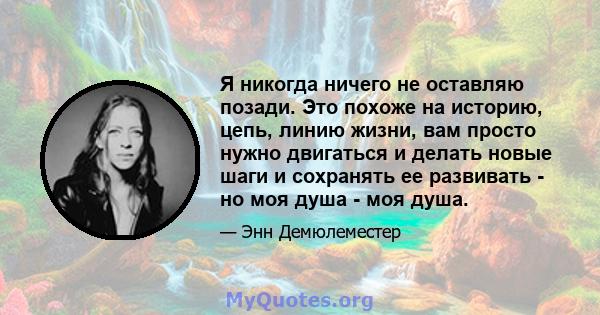 Я никогда ничего не оставляю позади. Это похоже на историю, цепь, линию жизни, вам просто нужно двигаться и делать новые шаги и сохранять ее развивать - но моя душа - моя душа.