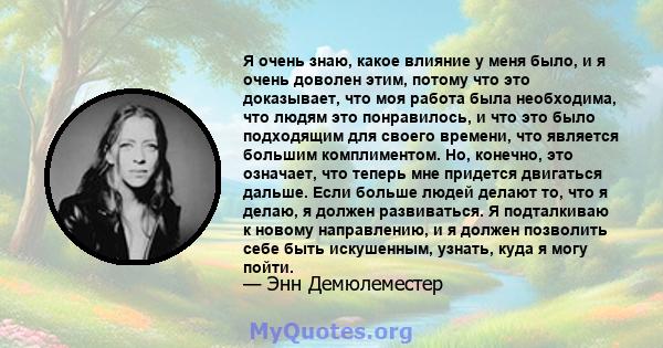 Я очень знаю, какое влияние у меня было, и я очень доволен этим, потому что это доказывает, что моя работа была необходима, что людям это понравилось, и что это было подходящим для своего времени, что является большим