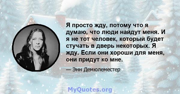 Я просто жду, потому что я думаю, что люди найдут меня. И я не тот человек, который будет стучать в дверь некоторых. Я жду. Если они хороши для меня, они придут ко мне.