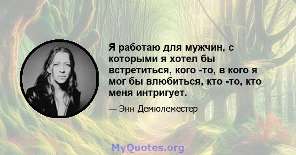 Я работаю для мужчин, с которыми я хотел бы встретиться, кого -то, в кого я мог бы влюбиться, кто -то, кто меня интригует.