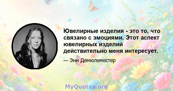 Ювелирные изделия - это то, что связано с эмоциями. Этот аспект ювелирных изделий действительно меня интересует.