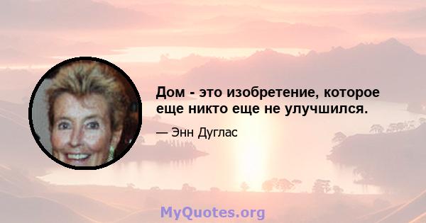 Дом - это изобретение, которое еще никто еще не улучшился.