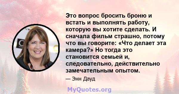 Это вопрос бросить броню и встать и выполнять работу, которую вы хотите сделать. И сначала фильм страшно, потому что вы говорите: «Что делает эта камера?» Но тогда это становится семьей и, следовательно, действительно