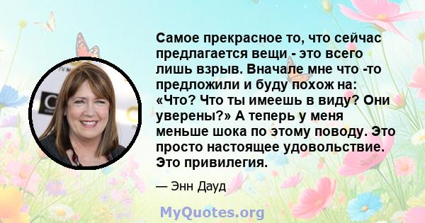 Самое прекрасное то, что сейчас предлагается вещи - это всего лишь взрыв. Вначале мне что -то предложили и буду похож на: «Что? Что ты имеешь в виду? Они уверены?» А теперь у меня меньше шока по этому поводу. Это просто 