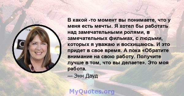 В какой -то момент вы понимаете, что у меня есть мечты. Я хотел бы работать над замечательными ролями, в замечательных фильмах, с людьми, которых я уважаю и восхищаюсь. И это придет в свое время. А пока «Обратите