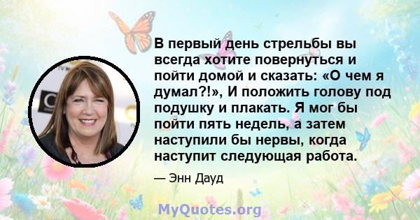 В первый день стрельбы вы всегда хотите повернуться и пойти домой и сказать: «О чем я думал?!», И положить голову под подушку и плакать. Я мог бы пойти пять недель, а затем наступили бы нервы, когда наступит следующая