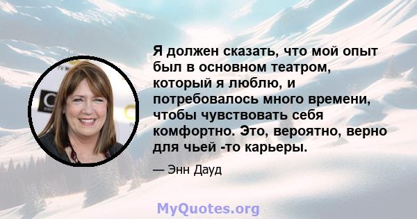 Я должен сказать, что мой опыт был в основном театром, который я люблю, и потребовалось много времени, чтобы чувствовать себя комфортно. Это, вероятно, верно для чьей -то карьеры.