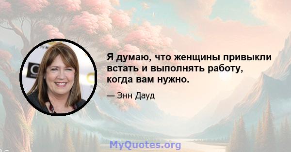 Я думаю, что женщины привыкли встать и выполнять работу, когда вам нужно.