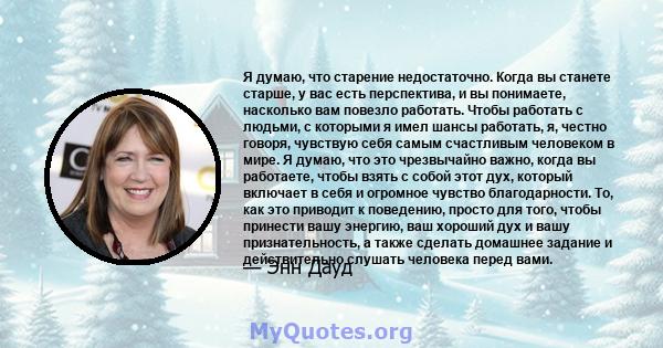 Я думаю, что старение недостаточно. Когда вы станете старше, у вас есть перспектива, и вы понимаете, насколько вам повезло работать. Чтобы работать с людьми, с которыми я имел шансы работать, я, честно говоря, чувствую