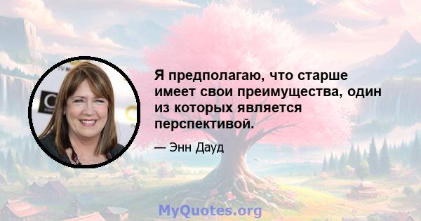 Я предполагаю, что старше имеет свои преимущества, один из которых является перспективой.