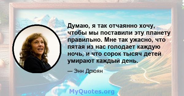 Думаю, я так отчаянно хочу, чтобы мы поставили эту планету правильно. Мне так ужасно, что пятая из нас голодает каждую ночь, и что сорок тысяч детей умирают каждый день.