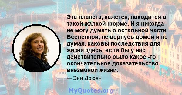 Эта планета, кажется, находится в такой жалкой форме. И я никогда не могу думать о остальной части Вселенной, не вернусь домой и не думая, каковы последствия для жизни здесь, если бы у нас действительно было какое -то