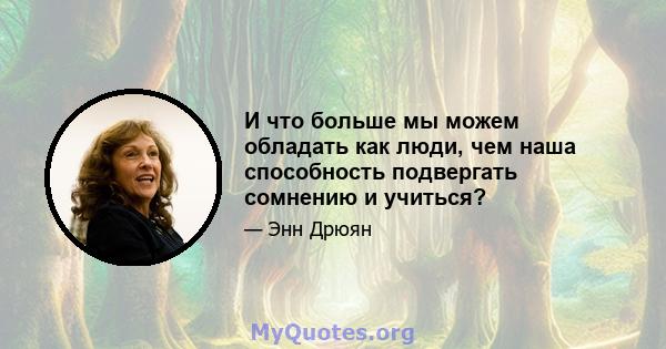 И что больше мы можем обладать как люди, чем наша способность подвергать сомнению и учиться?