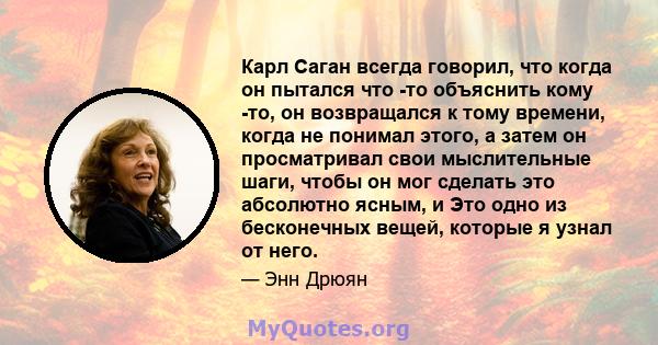 Карл Саган всегда говорил, что когда он пытался что -то объяснить кому -то, он возвращался к тому времени, когда не понимал этого, а затем он просматривал свои мыслительные шаги, чтобы он мог сделать это абсолютно