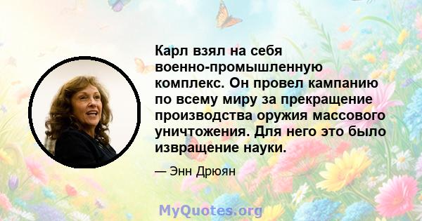 Карл взял на себя военно-промышленную комплекс. Он провел кампанию по всему миру за прекращение производства оружия массового уничтожения. Для него это было извращение науки.