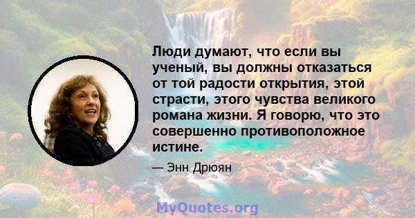 Люди думают, что если вы ученый, вы должны отказаться от той радости открытия, этой страсти, этого чувства великого романа жизни. Я говорю, что это совершенно противоположное истине.