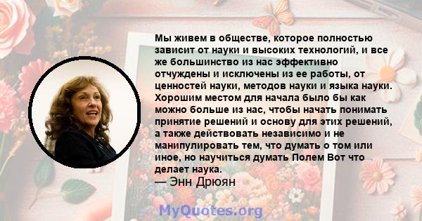 Мы живем в обществе, которое полностью зависит от науки и высоких технологий, и все же большинство из нас эффективно отчуждены и исключены из ее работы, от ценностей науки, методов науки и языка науки. Хорошим местом