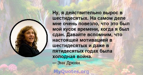 Ну, я действительно вырос в шестидесятых. На самом деле мне очень повезло, что это был мой кусок времени, когда я был сдан. Давайте вспомним, что настоящей мотивацией в шестидесятых и даже в пятидесятых годах была