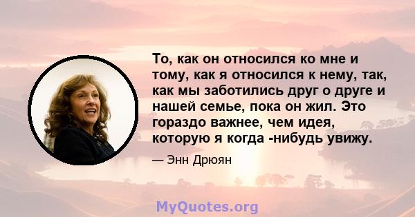 То, как он относился ко мне и тому, как я относился к нему, так, как мы заботились друг о друге и нашей семье, пока он жил. Это гораздо важнее, чем идея, которую я когда -нибудь увижу.