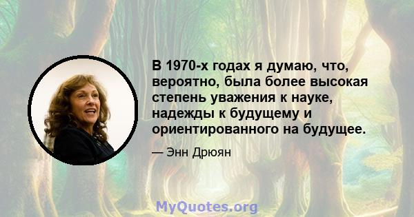 В 1970-х годах я думаю, что, вероятно, была более высокая степень уважения к науке, надежды к будущему и ориентированного на будущее.