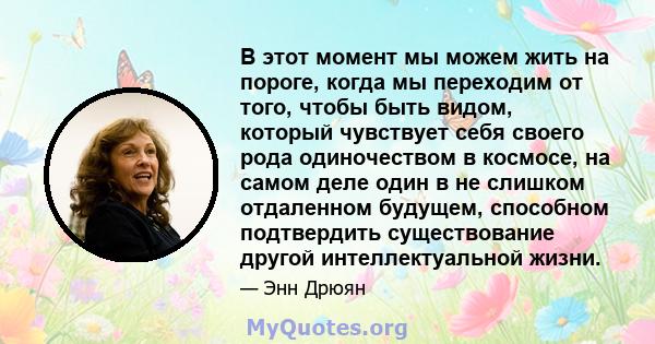 В этот момент мы можем жить на пороге, когда мы переходим от того, чтобы быть видом, который чувствует себя своего рода одиночеством в космосе, на самом деле один в не слишком отдаленном будущем, способном подтвердить