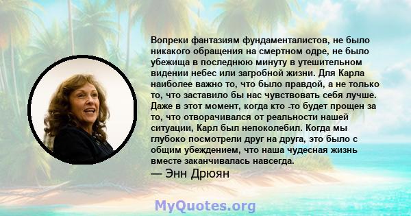 Вопреки фантазиям фундаменталистов, не было никакого обращения на смертном одре, не было убежища в последнюю минуту в утешительном видении небес или загробной жизни. Для Карла наиболее важно то, что было правдой, а не