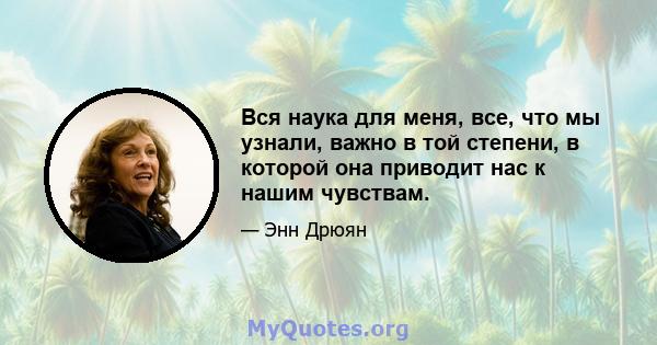 Вся наука для меня, все, что мы узнали, важно в той степени, в которой она приводит нас к нашим чувствам.