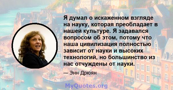 Я думал о искаженном взгляде на науку, которая преобладает в нашей культуре. Я задавался вопросом об этом, потому что наша цивилизация полностью зависит от науки и высоких технологий, но большинство из нас отчуждены от