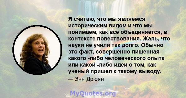 Я считаю, что мы являемся историческим видом и что мы понимаем, как все объединяется, в контексте повествования. Жаль, что науки не учили так долго. Обычно это факт, совершенно лишенная какого -либо человеческого опыта