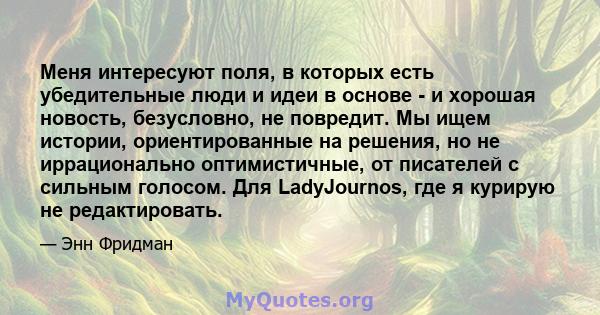 Меня интересуют поля, в которых есть убедительные люди и идеи в основе - и хорошая новость, безусловно, не повредит. Мы ищем истории, ориентированные на решения, но не иррационально оптимистичные, от писателей с сильным 