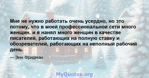 Мне не нужно работать очень усердно, но это потому, что в моей профессиональной сети много женщин, и я нанял много женщин в качестве писателей, работающих на полную ставку и обозревателей, работающих на неполный рабочий 