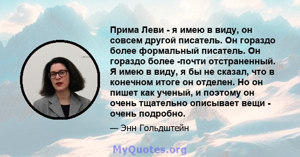 Прима Леви - я имею в виду, он совсем другой писатель. Он гораздо более формальный писатель. Он гораздо более -почти отстраненный. Я имею в виду, я бы не сказал, что в конечном итоге он отделен. Но он пишет как ученый,