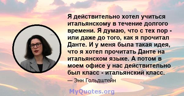 Я действительно хотел учиться итальянскому в течение долгого времени. Я думаю, что с тех пор - или даже до того, как я прочитал Данте. И у меня была такая идея, что я хотел прочитать Данте на итальянском языке. А потом