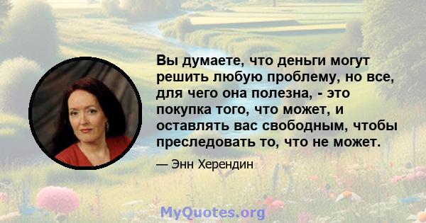 Вы думаете, что деньги могут решить любую проблему, но все, для чего она полезна, - это покупка того, что может, и оставлять вас свободным, чтобы преследовать то, что не может.