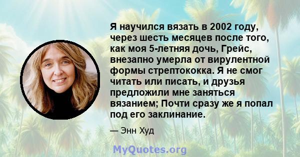 Я научился вязать в 2002 году, через шесть месяцев после того, как моя 5-летняя дочь, Грейс, внезапно умерла от вирулентной формы стрептококка. Я не смог читать или писать, и друзья предложили мне заняться вязанием;