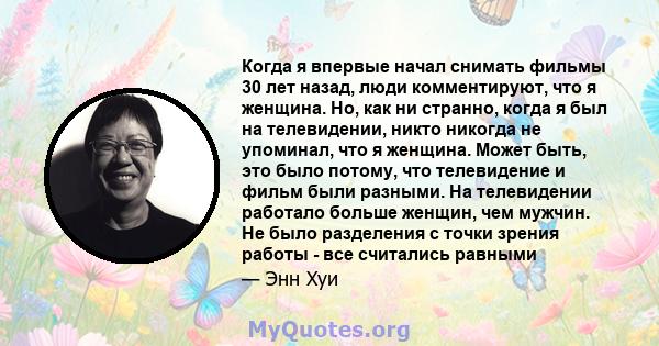 Когда я впервые начал снимать фильмы 30 лет назад, люди комментируют, что я женщина. Но, как ни странно, когда я был на телевидении, никто никогда не упоминал, что я женщина. Может быть, это было потому, что телевидение 