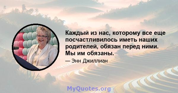 Каждый из нас, которому все еще посчастливилось иметь наших родителей, обязан перед ними. Мы им обязаны.