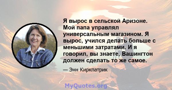 Я вырос в сельской Аризоне. Мой папа управлял универсальным магазином. Я вырос, учился делать больше с меньшими затратами. И я говорил, вы знаете, Вашингтон должен сделать то же самое.