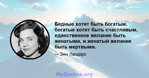 Бедные хотят быть богатым, богатые хотят быть счастливым, единственное желание быть женатыми, и женатый желание быть мертвыми.