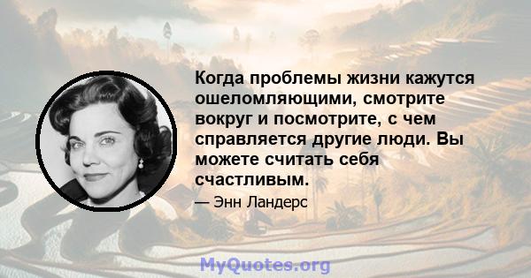 Когда проблемы жизни кажутся ошеломляющими, смотрите вокруг и посмотрите, с чем справляется другие люди. Вы можете считать себя счастливым.