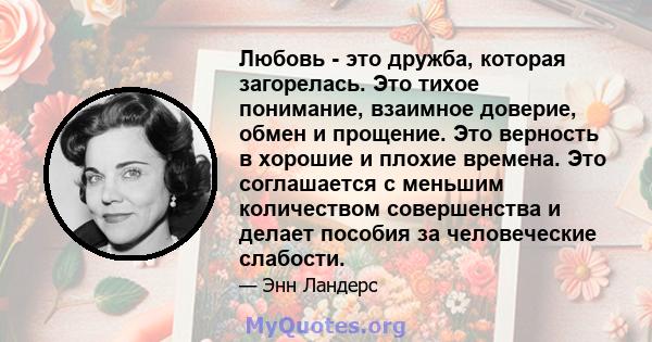 Любовь - это дружба, которая загорелась. Это тихое понимание, взаимное доверие, обмен и прощение. Это верность в хорошие и плохие времена. Это соглашается с меньшим количеством совершенства и делает пособия за